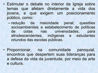 Estimular o debate no interior da Igreja sobre temas que afetam diretamente a vida dos jovens, e que exigem um posicionamento público, como: redução da maioridade penal; questões socioambientais e estabelecimento de políticas de cotas nas universidades, para afrodescendentes, indígenas e estudantes oriundos das escolas públicas.  Proporcionar, na comunidade paroquial, encontros que despertem suas lideranças para a defesa da vida da juventude, por meio da arte e cultura. 