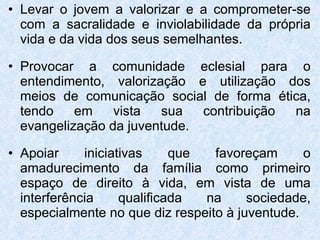 Levar o jovem a valorizar e a comprometer-se com a sacralidade e inviolabilidade da própria vida e da vida dos seus semelhantes. Provocar a comunidade eclesial para o entendimento, valorização e utilização dos meios de comunicação social de forma ética, tendo em vista sua contribuição na evangelização da juventude. Apoiar iniciativas que favoreçam o amadurecimento da família como primeiro espaço de direito à vida, em vista de uma interferência qualificada na sociedade, especialmente no que diz respeito à juventude.  
