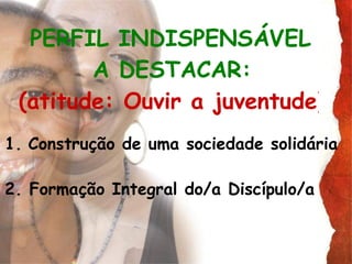 PERFIL INDISPENSÁVEL  A DESTACAR:   (atitude: Ouvir a juventude)   Construção de uma sociedade solidária  2. Formação Integral do/a Discípulo/a 
