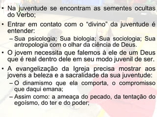 Na juventude se encontram as sementes ocultas do Verbo; Entrar em contato com o “divino” da juventude é entender: Sua psicologia; Sua biologia; Sua sociologia; Sua antropologia com o olhar da ciência de Deus.  O jovem necessita que falemos à ele de um Deus que é real dentro dele em seu modo juvenil de ser. A evangelização da Igreja precisa mostrar aos jovens a beleza e a sacralidade da sua juventude: O dinamismo que ela comporta, o compromisso que daqui emana; Assim como: a ameaça do pecado, da tentação do egoísmo, do ter e do poder;  