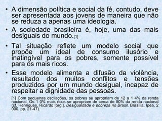 A dimensão política e social da fé, contudo, deve ser apresentada aos jovens de maneira que não se reduza a apenas uma ideologia. A sociedade brasileira é, hoje, uma das mais desiguais do mundo. [1] Tal situação reflete um modelo social que propõe um ideal de consumo ilusório e inatingível para os pobres, somente possível para os mais ricos. Esse modelo alimenta a difusão da violência, resultado dos muitos conflitos e tensões produzidos por um mundo desigual, incapaz de respeitar a dignidade das pessoas. [1] Com pequenas oscilações, os pobres se apropriam de 12 a 1 4% da renda nacional. Os 1 0% mais ricos se apropriam de cerca de 50% da renda nacional (cf. Henriques, Ricardo [org.].  Desigualdade e pobreza no Brasil.  Brasília, Ipea, 2 000. pp. 21-47). 