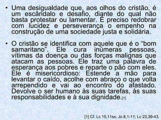 Uma desigualdade que, aos olhos do cristão, é um escândalo e desafio, diante do qual não basta protestar ou lamentar. É preciso redobrar com lucidez e perseverança o empenho na construção de uma sociedade justa e solidária. O cristão se identifica com aquele que é o “bom samaritano”. Ele cura inúmeras pessoas, vítimas da doença ou das forças malignas que atacam as pessoas. Ele traz uma palavra de esperança aos pobres e reparte o pão com eles. Ele é misericordioso: Estende a mão para levantar o caído, acolhe com abraço o que volta arrependido e vai ao encontro do afastado. Devolve o ser humano às suas tarefas, às suas responsabilidades e à sua dignidade . [1] [1]  Cf. Lc 15,11ss; Jo 8,1-11; Lc 23,39-43. 