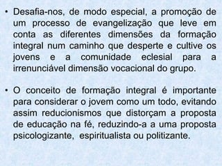 Desafia-nos, de modo especial, a promoção de um processo de evangelização que leve em conta as diferentes dimensões da formação integral num caminho que desperte e cultive os jovens e a comunidade eclesial para a irrenunciável dimensão vocacional do grupo. O conceito de formação integral é importante para considerar o jovem como um todo, evitando assim reducionismos que distorçam a proposta de educação na fé, reduzindo-a a uma proposta psicologizante,  espiritualista ou politizante. 