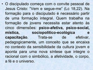 O discipulado começa com o convite pessoal de Jesus Cristo: “Vem e segue-me” (Lc 18,22). Na formação para o discipulado é necessário partir de uma formação integral. Quem trabalha na formação de jovens necessita estar atento às cinco dimensões:  psico-afetiva, psico-social, mística, sociopolítico-ecológica e capacitação . Trata-se de efetivar, pedagogicamente, um conceito que se encaixa no contexto da sensibilidade da cultura jovem e aponta para uma nova síntese que integre o racional com o simbólico, a afetividade, o corpo, a fé e o universo.  