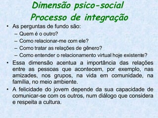 Dimensão psico-social  Processo de integração As perguntas de fundo são:   Quem é o outro?  Como relacionar-me com ele?  Como tratar as relações de gênero?  Como entender o relacionamento virtual hoje existente?  Essa dimensão acentua a importância das relações entre as pessoas que acontecem, por exemplo, nas amizades, nos grupos, na vida em comunidade, na família, no meio ambiente. A felicidade do jovem depende da sua capacidade de comunicar-se com os outros, num diálogo que considera e respeita a cultura.   