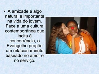A amizade é algo natural e importante na vida do jovem. Face a uma cultura contemporânea que incita à concorrência, o Evangelho propõe um relacionamento baseado no amor e no serviço. 