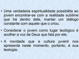 Uma verdadeira espiritualidade possibilita ao jovem encontrar-se com a realidade sublime que há dentro dele, manter um diálogo constante com aquele que o criou. Considerar o jovem como lugar teológico é acolher a voz de Deus que fala por ele; A novidade que a cultura juvenil nos apresenta neste momento, portanto, é sua teologia; 