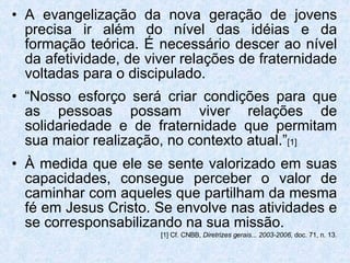 A evangelização da nova geração de jovens precisa ir além do nível das idéias e da formação teórica. É necessário descer ao nível da afetividade, de viver relações de fraternidade voltadas para o discipulado. “ Nosso esforço será criar condições para que as pessoas possam viver relações de solidariedade e de fraternidade que permitam sua maior realização, no contexto atual.” [1] À medida que ele se sente valorizado em suas capacidades, consegue perceber o valor de caminhar com aqueles que partilham da mesma fé em Jesus Cristo. Se envolve nas atividades e se corresponsabilizando na sua missão.   [1] Cf. CNBB,  Diretrizes gerais... 2003-2006 , doc. 71, n. 13. 