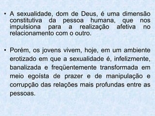A sexualidade, dom de Deus, é uma dimensão constitutiva da pessoa humana, que nos impulsiona para a realização afetiva no relacionamento com o outro.  Porém, os jovens vivem, hoje, em um ambiente erotizado em que a sexualidade é, infelizmente, banalizada e freqüentemente transformada em meio egoísta de prazer e de manipulação e corrupção das relações mais profundas entre as pessoas.  