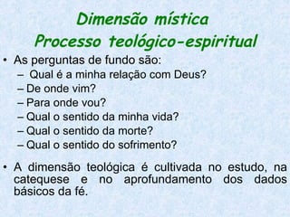 Dimensão mística  Processo teológico-espiritual As perguntas de fundo são: Qual é a minha relação com Deus?  De onde vim?  Para onde vou?  Qual o sentido da minha vida?  Qual o sentido da morte?  Qual o sentido do sofrimento? A dimensão teológica é cultivada no estudo, na catequese e no aprofundamento dos dados básicos da fé.  