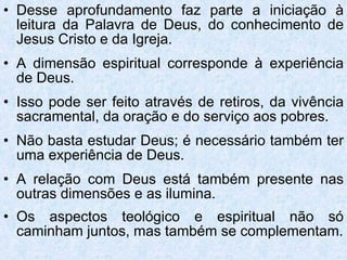 Desse aprofundamento faz parte a iniciação à leitura da Palavra de Deus, do conhecimento de Jesus Cristo e da Igreja. A dimensão espiritual corresponde à experiência de Deus. Isso pode ser feito através de retiros, da vivência sacramental, da oração e do serviço aos pobres. Não basta estudar Deus; é necessário também ter uma experiência de Deus.  A relação com Deus está também presente nas outras dimensões e as ilumina. Os aspectos teológico e espiritual não só caminham juntos, mas também se complementam. 