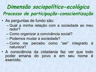 Dimensão sociopolítico-ecológica   Processo de participação-conscientização As perguntas de fundo são:  Qual a minha relação com a sociedade ao meu redor?  Como organizar a convivência social?  Podemos mudar a sociedade?  Como me percebo como “ser” integrado à natureza?  A consciência da cidadania faz ver que todo poder emana do povo e em seu nome é exercido.  