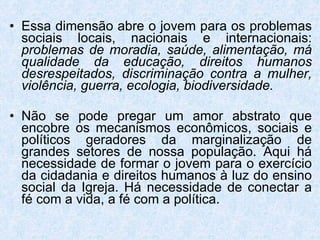 Essa dimensão abre o jovem para os problemas sociais locais, nacionais e internacionais:  problemas de moradia, saúde, alimentação, má qualidade da educação, direitos humanos desrespeitados, discriminação contra a mulher, violência, guerra, ecologia, biodiversidade. Não se pode pregar um amor abstrato que encobre os mecanismos econômicos, sociais e políticos geradores da marginalização de grandes setores de nossa população. Aqui há necessidade de formar o jovem para o exercício da cidadania e direitos humanos à luz do ensino social da Igreja. Há necessidade de conectar a fé com a vida, a fé com a política. 
