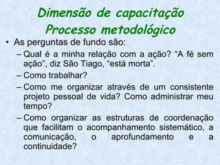 Dimensão de capacitação Processo metodológico As perguntas de fundo são:  Qual é a minha relação com a ação? “A fé sem ação”, diz São Tiago, “está morta”.  Como trabalhar?  Como me organizar através de um consistente projeto pessoal de vida? Como administrar meu tempo?  Como organizar as estruturas de coordenação que facilitam o acompanhamento sistemático, a comunicação, o aprofundamento e a continuidade?  