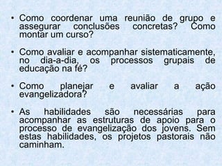 Como coordenar uma reunião de grupo e assegurar conclusões concretas? Como montar um curso? Como avaliar e acompanhar sistematicamente, no dia-a-dia, os processos grupais de educação na fé? Como planejar e avaliar a ação evangelizadora? As habilidades são necessárias para acompanhar as estruturas de apoio para o processo de evangelização dos jovens. Sem estas habilidades, os projetos pastorais não caminham. 