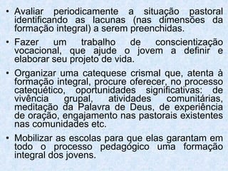 Avaliar periodicamente a situação pastoral identificando as lacunas (nas dimensões da formação integral) a serem preenchidas. Fazer um trabalho de conscientização vocacional, que ajude o jovem a definir e elaborar seu projeto de vida. Organizar uma catequese crismal que, atenta à formação integral, procure oferecer, no processo catequético, oportunidades significativas: de vivência grupal, atividades comunitárias, meditação da Palavra de Deus, de experiência de oração, engajamento nas pastorais existentes nas comunidades etc. Mobilizar as escolas para que elas garantam em todo o processo pedagógico uma formação integral dos jovens. 