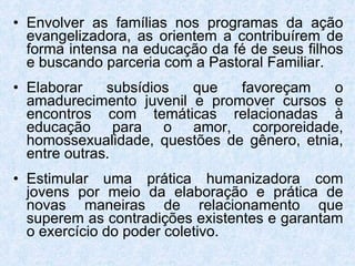 Envolver as famílias nos programas da ação evangelizadora, as orientem a contribuírem de forma intensa na educação da fé de seus filhos e buscando parceria com a Pastoral Familiar. Elaborar subsídios que favoreçam o amadurecimento juvenil e promover cursos e encontros com temáticas relacionadas à educação para o amor, corporeidade, homossexualidade, questões de gênero, etnia, entre outras. Estimular uma prática humanizadora com jovens por meio da elaboração e prática de novas maneiras de relacionamento que superem as contradições existentes e garantam o exercício do poder coletivo. 