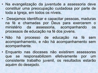 Na evangelização da juventude a assessoria deve constituir uma preocupação cuidadosa por parte de toda a Igreja, em todos os níveis. Desejamos identificar e capacitar pessoas, maduras na fé e chamadas por Deus para exercerem o ministério da assessoria, acompanhando os processos de educação na fé dos jovens. Não há processo de educação na fé sem acompanhamento, e não há acompanhamento sem acompanhante. Enquanto nas dioceses não existirem assessores que se responsabilizem efetivamente por um consistente trabalho juvenil, os resultados estarão aquém do desejado.  