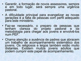 Garantir, a formação de novos assessores, sempre e em todo lugar, será sempre uma urgência pastoral. A dificuldade principal para evangelizar as novas gerações é a falta de pessoas com perfil adequado para este ministério. Faz-se necessário, o preparo de pessoas que tenham clareza do projeto pastoral e da metodologia para chegar aos jovens e envolvê-los num PEF . Chama atenção a ausência de padres que abracem um trabalho de acompanhamento sistemático dos jovens. Os religiosos e leigos também estão muito distantes. Existem muitos jovens adultos que podem cumprir este papel de acompanhamento.  