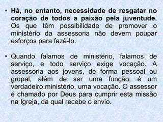 Há, no entanto, necessidade de resgatar no coração de todos a paixão pela juventude.  Os que têm possibilidade de promover o ministério da assessoria não devem poupar esforços para fazê-lo. Quando falamos de ministério, falamos de serviço, e todo serviço exige vocação. A assessoria aos jovens, de forma pessoal ou grupal, além de ser uma função, é um verdadeiro ministério, uma vocação. O assessor é chamado por Deus para cumprir esta missão na Igreja, da qual recebe o envio. 
