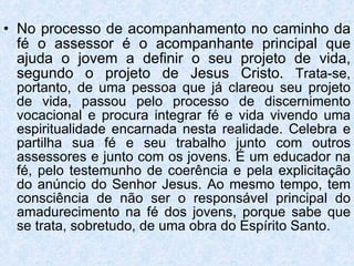 No processo de acompanhamento no caminho da fé o assessor é o acompanhante principal que ajuda o jovem a definir o seu projeto de vida, segundo o projeto de Jesus Cristo.  Trata-se, portanto, de uma pessoa que já clareou seu projeto de vida, passou pelo processo de discernimento vocacional e procura integrar fé e vida vivendo uma espiritualidade encarnada nesta realidade. Celebra e partilha sua fé e seu trabalho junto com outros assessores e junto com os jovens. É um educador na fé, pelo testemunho de coerência e pela explicitação do anúncio do Senhor Jesus. Ao mesmo tempo, tem consciência de não ser o responsável principal do amadurecimento na fé dos jovens, porque sabe que se trata, sobretudo, de uma obra do Espírito Santo. 