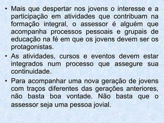 Mais que despertar nos jovens o interesse e a participação em atividades que contribuam na formação integral, o assessor é alguém que acompanha processos pessoais e grupais de educação na fé em que os jovens devem ser os protagonistas.  As atividades, cursos e eventos devem estar integrados num processo que assegure sua continuidade.  Para acompanhar uma nova geração de jovens com traços diferentes das gerações anteriores, não basta boa vontade. Não basta que o assessor seja uma pessoa jovial.   