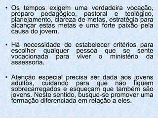 Os tempos exigem uma verdadeira vocação, preparo pedagógico, pastoral e teológico, planejamento, clareza de metas, estratégia para alcançar estas metas e uma forte paixão pela causa do jovem. Há necessidade de estabelecer critérios para escolher qualquer pessoa que se sente vocacionada para viver o ministério da assessoria.  Atenção especial precisa ser dada aos jovens adultos, cuidando para que não fiquem sobrecarregados e esqueçam que também são jovens. Neste sentido, busque-se promover uma formação diferenciada em relação a eles. 
