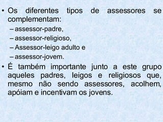 Os diferentes tipos de assessores se complementam:  assessor-padre,  assessor-religioso,  Assessor-leigo adulto e  assessor-jovem.  É também importante junto a este grupo aqueles padres, leigos e religiosos que, mesmo não sendo assessores, acolhem, apóiam e incentivam os jovens. 
