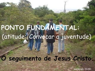 PONTO FUNDAMENTAL:  (atitude:   Convocar a juventude)   O seguimento de Jesus Cristo. parágrafo 53-66: 