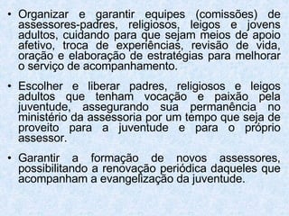 Organizar e garantir equipes (comissões) de assessores-padres, religiosos, leigos e jovens adultos, cuidando para que sejam meios de apoio afetivo, troca de experiências, revisão de vida, oração e elaboração de estratégias para melhorar o serviço de acompanhamento. Escolher e liberar padres, religiosos e leigos adultos que tenham vocação e paixão pela juventude, assegurando sua permanência no ministério da assessoria por um tempo que seja de proveito para a juventude e para o próprio assessor. Garantir a formação de novos assessores, possibilitando a renovação periódica daqueles que acompanham a evangelização da juventude. 