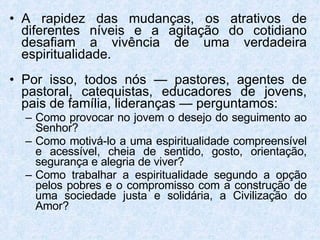 A rapidez das mudanças, os atrativos de diferentes níveis e a agitação do cotidiano desafiam a vivência de uma verdadeira espiritualidade. Por isso, todos nós — pastores, agentes de pastoral, catequistas, educadores de jovens, pais de família, lideranças — perguntamos: Como provocar no jovem o desejo do seguimento ao Senhor?  Como motivá-lo a uma espiritualidade compreensível e acessível, cheia de sentido, gosto, orientação, segurança e alegria de viver?  Como trabalhar a espiritualidade segundo a opção pelos pobres e o compromisso com a construção de uma sociedade justa e solidária, a Civilização do Amor? 