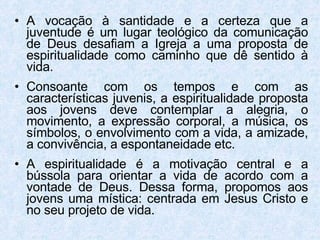 A vocação à santidade e a certeza que a juventude é um lugar teológico da comunicação de Deus desafiam a Igreja a uma proposta de espiritualidade como caminho que dê sentido à vida. Consoante com os tempos e com as características juvenis, a espiritualidade proposta aos jovens deve contemplar a alegria, o movimento, a expressão corporal, a música, os símbolos, o envolvimento com a vida, a amizade, a convivência, a espontaneidade etc. A espiritualidade é a motivação central e a bússola para orientar a vida de acordo com a vontade de Deus. Dessa forma, propomos aos jovens uma mística: centrada em Jesus Cristo e no seu projeto de vida. 