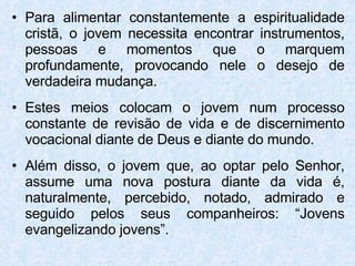 Para alimentar constantemente a espiritualidade cristã, o jovem necessita encontrar instrumentos, pessoas e momentos que o marquem profundamente, provocando nele o desejo de verdadeira mudança.  Estes meios colocam o jovem num processo constante de revisão de vida e de discernimento vocacional diante de Deus e diante do mundo. Além disso, o jovem que, ao optar pelo Senhor, assume uma nova postura diante da vida é, naturalmente, percebido, notado, admirado e seguido pelos seus companheiros: “Jovens evangelizando jovens”.  