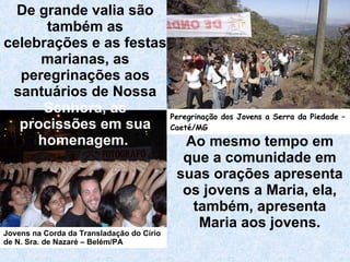 Ao mesmo tempo em que a comunidade em suas orações apresenta os jovens a Maria, ela, também, apresenta Maria aos jovens. De grande valia são também as celebrações e as festas marianas, as peregrinações aos santuários de Nossa  Senhora, as   procissões em sua homenagem.   Jovens na Corda da Transladação do Círio de N. Sra. de Nazaré – Belém/PA Peregrinação dos Jovens a Serra da Piedade – Caeté/MG 