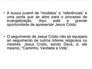 A busca juvenil de “modelos” e “referências” é uma porta que se abre para o processo de evangelização. Aqui está a grande oportunidade de apresentar Jesus Cristo. O seguimento de Jesus Cristo não se equipara ao seguimento de outros líderes religiosos ou mestres. Jesus Cristo, sendo Deus, é, ele mesmo, “Caminho, Verdade e Vida”. 