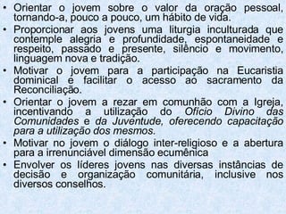 Orientar o jovem sobre o valor da oração pessoal, tornando-a, pouco a pouco, um hábito de vida. Proporcionar aos jovens uma liturgia inculturada que contemple alegria e profundidade, espontaneidade e respeito, passado e presente, silêncio e movimento, linguagem nova e tradição. Motivar o jovem para a participação na Eucaristia dominical e facilitar o acesso ao sacramento da Reconciliação. Orientar o jovem a rezar em comunhão com a Igreja, incentivando a utilização do  Ofício Divino das Comunidades  e  da Juventude, oferecendo capacitação para a utilização dos mesmos.   Motivar no jovem o diálogo inter-religioso e a abertura para a irrenunciável dimensão ecumênica  Envolver os líderes jovens nas diversas instâncias de decisão e organização comunitária, inclusive nos diversos conselhos. 