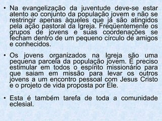 Na evangelização da juventude deve-se estar atento ao conjunto da população jovem e não se restringir apenas àqueles que já são atingidos pela ação pastoral da Igreja. Freqüentemente os grupos de jovens e suas coordenações se fecham dentro de um pequeno círculo de amigos e conhecidos. Os jovens organizados na Igreja são uma pequena parcela da população jovem. É preciso estimular em todos o espírito missionário para que saiam em missão para levar os outros jovens a um encontro pessoal com Jesus Cristo e o projeto de vida proposta por Ele.   Esta é também tarefa de toda a comunidade eclesial. 