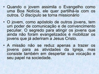 Quando o jovem assimila o Evangelho como uma Boa Notícia, ele quer partilhá-la com os outros. O discípulo se torna missionário O jovem, como apóstolo de outros jovens, tem um poder de comunicação e de convencimento peculiar. O segredo para atingir os jovens que ainda não foram evangelizados é mobilizar os jovens que já aderiram a Jesus Cristo. A missão não se reduz apenas a trazer os jovens para as atividades da Igreja, mas consiste também em despertar sua vocação e seu papel na sociedade.  