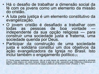 Há o desafio de trabalhar a dimensão social da fé com os jovens como um elemento da missão do cristão.  A luta pela justiça é um elemento constitutivo da evangelização.  O jovem cristão é desafiado a trabalhar com todas as pessoas de boa vontade — independente da sua opção religiosa — para construir uma sociedade justa e fraterna, uma sociedade querida por Deus.  Participar da construção de uma sociedade justa e solidária constitui um dos objetivos da ação evangelizadora da Igreja no Brasil. Isto inclui também o engajamento político . [1] [1] “Entre essas realidades temporais, não se pode deixar de salientar com ênfase especial a atividade política. Esta abarca um vasto campo, desde a ação de votar, passando pela militância e liderança em algum partido político, até o exercício de cargos públicos em diversos níveis” ( Puebla , n. 791). 