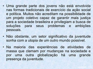 Uma grande parte dos jovens não está envolvida nas formas tradicionais de exercício da ação social e política. Muitos não acreditam na possibilidade de um projeto coletivo capaz de garantir mais justiça para a sociedade brasileira e privilegiam a busca de soluções para seus problemas e ambições pessoais. Não obstante, um setor significativo da juventude sonha com a utopia de um outro mundo possível. Na maioria das experiências de atividades de massa que clamam por mudanças na sociedade e por uma outra globalização há uma grande presença da juventude. parágrafo 116 