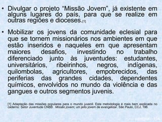 Divulgar o projeto “Missão Jovem”, já existente em alguns lugares do país, para que se realize em outras regiões e dioceses . [1] Mobilizar os jovens da comunidade eclesial para que se tornem missionários nos ambientes em que estão inseridos e naqueles em que apresentam maiores desafios, investindo no trabalho diferenciado junto às juventudes: estudantes, universitários, ribeirinhos, negros, indígenas, quilombolas, agricultores, empobrecidos, das periferias das grandes cidades, dependentes químicos, envolvidos no mundo da violência e das gangues e outros segmentos juvenis. [1] Adaptação das missões populares para o mundo juvenil. Esta metodologia é mais bem explicada no caderno: Setor Juventude CNBB .  Missão jovem ; um jeito jovem de evangelizar. São Paulo, CCJ, 196. parágrafo 116 