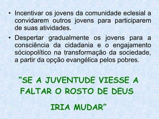 Incentivar os jovens da comunidade eclesial a convidarem outros jovens para participarem de suas atividades. Despertar gradualmente os jovens para a consciência da cidadania e o engajamento sóciopolítico na transformação da sociedade, a partir da opção evangélica pelos pobres. “ SE A JUVENTUDE VIESSE A FALTAR O ROSTO DE DEUS  IRIA MUDAR” 