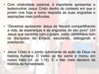 Com criatividade pastoral, é importante apresentar e testemunhar Jesus Cristo dentro do contexto em que o jovem vive hoje e como resposta às suas angústias e aspirações mais profundas. “ Devemos apresentar Jesus de Nazaré compartilhando a vida, as esperanças e as angústias do seu povo” .  Um Jesus que caminha com o jovem, como caminhava com os discípulos de Emaús, escutando, dialogando e orientando. Jesus Cristo é o ponto culminante da ação de Deus na história humana.   O Verbo se fez carne e morou em nosso meio (cf. Jo 1,14). É o fato mais decisivo da história da humanidade.  