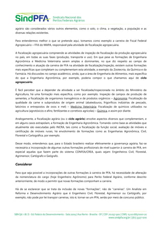 agrário são considerados vários outros elementos, como o solo, o clima, a vegetação, a população e as
diversas relações existentes.
Para entendermos melhor o que se pretende aqui, tomamos como exemplo a carreira de Fiscal Federal
Agropecuário – FFA do MAPA, responsável pela atividade de fiscalização agropecuária.
A fiscalização agropecuária compreende as atividades de inspeção de fiscalização da produção agropecuária
no país, em todas as suas fases (produção, transporte e uso). Em que pese as formações de Engenharia
Agronômica e Medicina Veterinária serem amplas e dominantes, no que diz respeito ao campo de
conhecimento e atuação da carreira de FFA na atividade de fiscalização/inspeção, existem outras formações
mais específicas que completam ou complementam esta atividade, a exemplo da Zootecnia, da Química e da
Farmácia. Há discussões no campo acadêmico, ainda, que a área de Engenharia de Alimentos, mais específica
do que a Engenharia Agronômica, por exemplo, poderia compor o que chamamos aqui de ciclo
agropecuário.
É fácil perceber que a depender da atividade a ser fiscalizada/inspecionada no âmbito do Ministério da
Agricultura, há uma formação mais específica, como por exemplo. Inspeção de campos de produção de
sementes, a fiscalização de organismos transgênicos e de produtos orgânicos – Agronomia; Fiscalização da
qualidade da carne e subprodutos de origem animal (abatedouros, frigoríficos indústrias de pescado,
laticínios e entrepostos de ovos e mel) – Medicina Veterinária; Fiscalização de químicos utilizados na
agricultura (agrotóxicos e afins; fertilizantes e corretivos agrícolas) – Química, e assim por diante.
Analogamente, a fiscalização agrária (ou o ciclo agrário) envolve aspectos diversos que complementam, e
em alguns casos extrapolam, a formação de Engenharia Agronômica. Tomando como base as atividades que
atualmente são executadas pelo INCRA, tais como a fiscalização da função social, avaliação de imóveis e
certificação de imóveis rurais, há envolvimento de formações como as Engenharias Agronômica, Civil,
Florestal e Cartográfica, por exemplo.
Desse modo, entendemos que, para o Estado brasileiro realizar efetivamente a governança agrária, faz-se
necessária a incorporação de algumas outras formações profissionais de nível superior à carreira de PFA, em
especial aquelas que fazem parte do sistema CONFEA/CREA, quais sejam: Engenheiros Civil, Florestal,
Agrimensor, Cartógrafo e Geógrafo.
Considerar
Para que seja possível a incorporações de outras formações à carreira de PFA, há necessidade de alteração
da nomenclatura do cargo (hoje Engenheiro Agrônomo) para Perito Federal Agrário, conforme descrito
anteriormente, de modo a permitir que novas formações componham a carreira.
Há de se esclarecer que se trata da inclusão de novas "formações", não de "carreiras". Um Analista em
Reforma e Desenvolvimento Agrário que é Engenheiro Civil, Florestal, Agrimensor ou Cartógrafo, por
exemplo, não pode por lei transpor carreiras, isto é, tornar-se um PFA, senão por meio de concurso público.
 