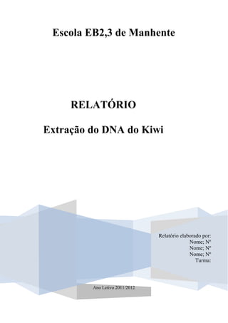 Escola EB2,3 de Manhente




     RELATÓRIO

Extração do DNA do Kiwi




                                Relatório elaborado por:
                                              Nome; Nº
                                              Nome; Nº
                                              Nome; Nº
                                                 Turma:




         Ano Letivo 2011/2012
 
