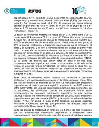 especificadas (6,1%) suicidios (5,5%), accidentes no especificados (5,2%),
ahogamiento y sumersión accidental (2,8%) y caídas (2,7%) (ver anexo 4,
tabla 7). Por grupos de edad, el 71,9% de muertes por causa externa
ocurren en personas de 15 a 44 años; el 14,9% en el grupo de 45 a 64
años; el 7,0% en mayores de 65 años; y el 6,2% en menores de 15 años
(ver anexo 4, figura 11).
La razón de mortalidad materna se redujo en un 27% entre 1998 y 2010,
pasando de 91,4 muertes a 71,6 por cada 100.000 nacidos vivos (ver anexo
4, figura 12). El perfil actual de causas de mortalidad materna muestra que
el 40% se deben a afecciones obstétricas no clasificadas en otra parte; el
21% a edema, proteinuria y trastornos hipertensivos en el embarazo, el
parto y el puerperio; y el 17% a complicaciones del trabajo de parto y del
parto. La mayoría de muertes maternas que se consideran evitables se
asocian con deficiencias en el acceso a servicios de salud de calidad (INS,
2010), dado que más del 95% de los partos son institucionales y el 92% de
las mujeres recibieron atención prenatal de un profesional médico (ENDS,
2010). Entre las mujeres que tienen parto en casa o en otro sitio,
predominan las que registran un menor nivel educativo o sin educación
formal, en las áreas rurales (ENDS 2005, 2010) (ver anexo 4, figura 13). De
hecho, el 70% de las muertes maternas se presentan en los estratos
socioeconómicos más bajos, entre las mujeres menos educadas (ver anexo
4, figuras 14 y 15).
Entre tanto, la mortalidad infantil muestra una tendencia al descenso
sostenido y una concentración creciente en la etapa neonatal, con el 63%
del total de muertes de menores de un año. La mortalidad por afecciones
originadas en el periodo perinatal registró un promedio de 6.000 muertes
entre 1998 y 2010, con un peso porcentual de 3,2% del total de muertes. En
la actualidad, las principales causas de mortalidad infantil están
representadas por trastornos respiratorios específicos de este periodo
(23,4%), seguido de malformaciones congénitas (21,6%), otras afecciones
originadas en el periodo perinatal (10,5%) y la sepsis bacteriana del recién
nacido (7,7%) (ver anexo 4, tabla 8). Por regiones, las zonas costeras,
Amazonia y Orinoquia son las que presentan las mayores tasas de
mortalidad infantil (ver anexo 4, figura 16).
Entre las causas de mortalidad en niños de 1 a 4 años, las más frecuentes
son las enfermedades infecciosas respiratorias e intestinales, muy
relacionadas con las condiciones de vida y las viviendas insalubres, en más
 
