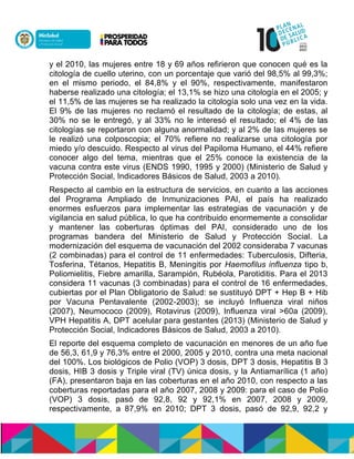 y el 2010, las mujeres entre 18 y 69 años refirieron que conocen qué es la
citología de cuello uterino, con un porcentaje que varió del 98,5% al 99,3%;
en el mismo periodo, el 84,8% y el 90%, respectivamente, manifestaron
haberse realizado una citología; el 13,1% se hizo una citología en el 2005; y
el 11,5% de las mujeres se ha realizado la citología solo una vez en la vida.
El 9% de las mujeres no reclamó el resultado de la citología; de estas, al
30% no se le entregó, y al 33% no le interesó el resultado; el 4% de las
citologías se reportaron con alguna anormalidad; y al 2% de las mujeres se
le realizó una colposcopia; el 70% refiere no realizarse una citología por
miedo y/o descuido. Respecto al virus del Papiloma Humano, el 44% refiere
conocer algo del tema, mientras que el 25% conoce la existencia de la
vacuna contra este virus (ENDS 1990, 1995 y 2000) (Ministerio de Salud y
Protección Social, Indicadores Básicos de Salud, 2003 a 2010).
Respecto al cambio en la estructura de servicios, en cuanto a las acciones
del Programa Ampliado de Inmunizaciones PAI, el país ha realizado
enormes esfuerzos para implementar las estrategias de vacunación y de
vigilancia en salud pública, lo que ha contribuido enormemente a consolidar
y mantener las coberturas óptimas del PAI, considerado uno de los
programas bandera del Ministerio de Salud y Protección Social. La
modernización del esquema de vacunación del 2002 consideraba 7 vacunas
(2 combinadas) para el control de 11 enfermedades: Tuberculosis, Difteria,
Tosferina, Tétanos, Hepatitis B, Meningitis por Haemofilus influenza tipo b,
Poliomielitis, Fiebre amarilla, Sarampión, Rubéola, Parotiditis. Para el 2013
considera 11 vacunas (3 combinadas) para el control de 16 enfermedades,
cubiertas por el Plan Obligatorio de Salud: se sustituyó DPT + Hep B + Hib
por Vacuna Pentavalente (2002-2003); se incluyó Influenza viral niños
(2007), Neumococo (2009), Rotavirus (2009), Influenza viral >60a (2009),
VPH Hepatitis A, DPT acelular para gestantes (2013) (Ministerio de Salud y
Protección Social, Indicadores Básicos de Salud, 2003 a 2010).
El reporte del esquema completo de vacunación en menores de un año fue
de 56,3, 61,9 y 76,3% entre el 2000, 2005 y 2010, contra una meta nacional
del 100%. Los biológicos de Polio (VOP) 3 dosis, DPT 3 dosis, Hepatitis B 3
dosis, HIB 3 dosis y Triple viral (TV) única dosis, y la Antiamarílica (1 año)
(FA), presentaron baja en las coberturas en el año 2010, con respecto a las
coberturas reportadas para el año 2007, 2008 y 2009: para el caso de Polio
(VOP) 3 dosis, pasó de 92,8, 92 y 92,1% en 2007, 2008 y 2009,
respectivamente, a 87,9% en 2010; DPT 3 dosis, pasó de 92,9, 92,2 y
 