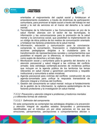 orientadas al mejoramiento del capital social y fortalezcan el
empoderamiento ciudadano, a través de dinámicas de participación
comunitaria, para promover el tejido social a través del trabajo en red
social y la red de servicios en el marco del derecho a la salud
mental.n
d. Tecnologías de la Información y las Comunicaciones en pro de la
salud mental: alianzas con el sector de las tecnologías, la
información y las comunicaciones para la promoción de la salud
mental y la convivencia social, que posibiliten la implementación de
un código de ética pública de los medios de comunicación orientado
a fortalecer los factores protectores de la salud mental.
e. Información, educación y comunicación para la convivencia:
comprende la concertación, financiación e implementación de
acciones pedagógicas dirigidas a la ciudadanía para la
transformación de representaciones sociales y comportamientos que
posibiliten el respeto por la diferencia, el reconocimiento del otro
como sujeto de derechos y el trato digno.
f. Movilización social y comunitaria para la garantía del derecho a la
atención psicosocial y salud integral a las víctimas del conflicto
armado: esta estrategia contempla acciones de incidencia política
que incluyan en la agenda pública de los territorios los temas
relevantes en salud mental y garanticen permanencia y respaldo
institucional y comunitario a estas iniciativas.
g. Agenda psicosocial para víctimas del conflicto: construcción de una
agenda concertada para unificar la respuesta transectorial de
Atención Integral a Víctimas del Conflicto.
h. Gestión del conocimiento en salud mental: incluye el fortalecimiento
de la gestión de la información, la vigilancia epidemiológica de los
factores protectores y la investigación en salud mental.
7.3.3.2 Prevención y atención integral a problemas y trastornos mentales
y a diferentes formas de violencia
7.3.3.2.1 Definición del componente
En este componente se contemplan las estrategias dirigidas a la prevención
y atención integral de aquellos estados temporales o permanentes
identificables por el individuo y/o por otras personas en los que las
emociones, pensamientos, percepciones o comportamientos afectan o
 