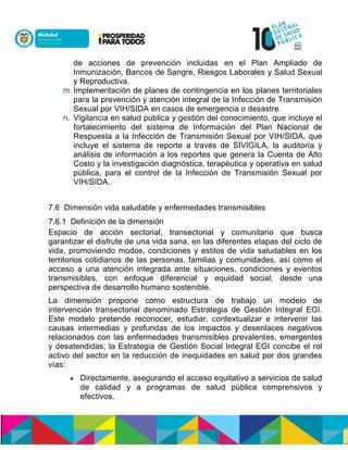 de acciones de prevención incluidas en el Plan Ampliado de
Inmunización, Bancos de Sangre, Riesgos Laborales y Salud Sexual
y Reproductiva.
m. Implementación de planes de contingencia en los planes territoriales
para la prevención y atención integral de la Infección de Transmisión
Sexual por VIH/SIDA en casos de emergencia o desastre.
n. Vigilancia en salud pública y gestión del conocimiento, que incluye el
fortalecimiento del sistema de Información del Plan Nacional de
Respuesta a la Infección de Transmisión Sexual por VIH/SIDA, que
incluye el sistema de reporte a través de SIVIGILA, la auditoría y
análisis de información a los reportes que genera la Cuenta de Alto
Costo y la investigación diagnóstica, terapéutica y operativa en salud
pública, para el control de la Infección de Transmisión Sexual por
VIH/SIDA.
7.6 Dimensión vida saludable y enfermedades transmisibles
7.6.1 Definición de la dimensión
Espacio de acción sectorial, transectorial y comunitario que busca
garantizar el disfrute de una vida sana, en las diferentes etapas del ciclo de
vida, promoviendo modos, condiciones y estilos de vida saludables en los
territorios cotidianos de las personas, familias y comunidades, así como el
acceso a una atención integrada ante situaciones, condiciones y eventos
transmisibles, con enfoque diferencial y equidad social, desde una
perspectiva de desarrollo humano sostenible.
La dimensión propone como estructura de trabajo un modelo de
intervención transectorial denominado Estrategia de Gestión Integral EGI.
Este modelo pretende reconocer, estudiar, contextualizar e intervenir las
causas intermedias y profundas de los impactos y desenlaces negativos
relacionados con las enfermedades transmisibles prevalentes, emergentes
y desatendidas; la Estrategia de Gestión Social Integral EGI concibe el rol
activo del sector en la reducción de inequidades en salud por dos grandes
vías:
 Directamente, asegurando el acceso equitativo a servicios de salud
de calidad y a programas de salud pública comprensivos y
efectivos.
 