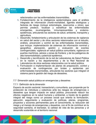 relacionados con las enfermedades transmisibles.
h. Fortalecimiento de la inteligencia epidemiológica para el análisis
integrado de información (morbi-mortalidad, agentes etiológicos y
factores de riesgo (incluye entomología, reservorios u otros), que
permita predecir, focalizar y estratificar las enfermedades
emergentes, re-emergentes, inmunoprevenibles y endemo-
epidémicas, articulando los sectores de salud, ambiente, transporte y
agricultura.
i. Desarrollo, fortalecimiento y articulación de los sistemas de vigilancia
en salud del sector y de otros sectores relacionados con el estudio,
análisis, prevención y control de las enfermedades transmisibles,
que incluye: implementación de sistemas de información nominal y
geográfica; planeación, gestión y evaluación de eventos
contingenciales; vigilancia en salud pública comunitaria; vigilancia en
puertos marítimos, aéreos y zonas de frontera; y de los patógenos de
alta transmisibilidad y potencial epidémico.
j. Desarrollo y tecnificación de la red de Laboratorios de Salud Pública
en la nación y los departamentos y de la Red Nacional de
Laboratorios de otros sectores relacionados con la salud pública.
k. Formulación e implementación de planes de preparación, control y
evaluación de contingencias por brotes y epidemias por
enfermedades transmisibles, articulando los sectores que integran el
sistema para la gestión del riesgo de desastres.
7.7 Dimensión salud pública en emergencias y desastres
7.7.1 Definición de la dimensión
Espacio de acción sectorial, transectorial y comunitaria, que propende por la
protección de individuos y colectivos ante los riesgos de emergencias o
desastres que tengan impacto en salud pública, procurando reducir los
efectos negativos en la salud humana y ambiental, a través de la gestión
integral del riesgo como un proceso social que orienta la formulación,
ejecución, seguimiento y evaluación de políticas, planes, programas,
proyectos y acciones permanentes para el conocimiento, la reducción del
riesgo y el manejo de emergencias y desastres, con el fin de contribuir en la
seguridad sanitaria, el bienestar, la calidad de vida de las personas y al
desarrollo sostenible en el territorio nacional.
 